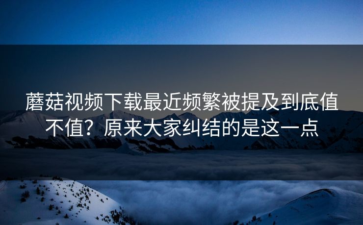 蘑菇视频下载最近频繁被提及到底值不值？原来大家纠结的是这一点